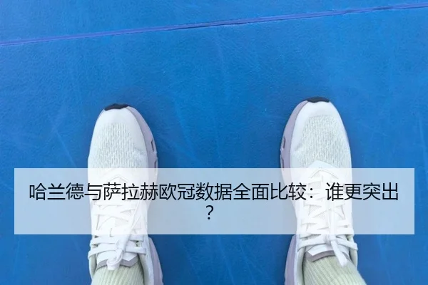 哈兰德与萨拉赫欧冠数据全面比较：谁更突出？